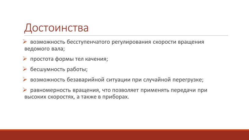 Достоинства возможность бесступенчатого регулирования скорости вращения ведомого вала; простота формы тел качения; бесшумность работы; возможность безаварийной ситуации при случайной перегрузке; равномерность вращения, что позволяет применять…