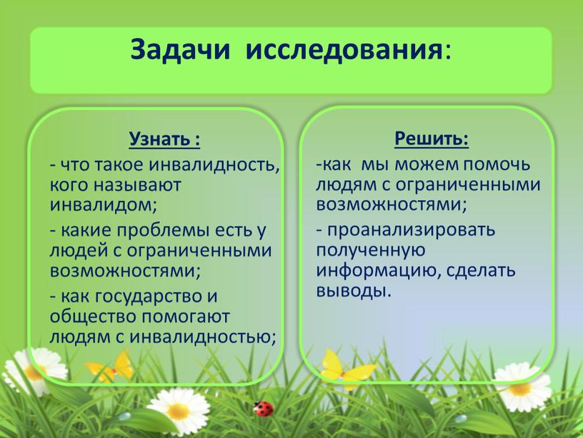 Задачи исследования : Узнать : - что такое инвалидность, кого называют инвалидом; - какие проблемы есть у людей с ограниченными возможностями; - как государство и…