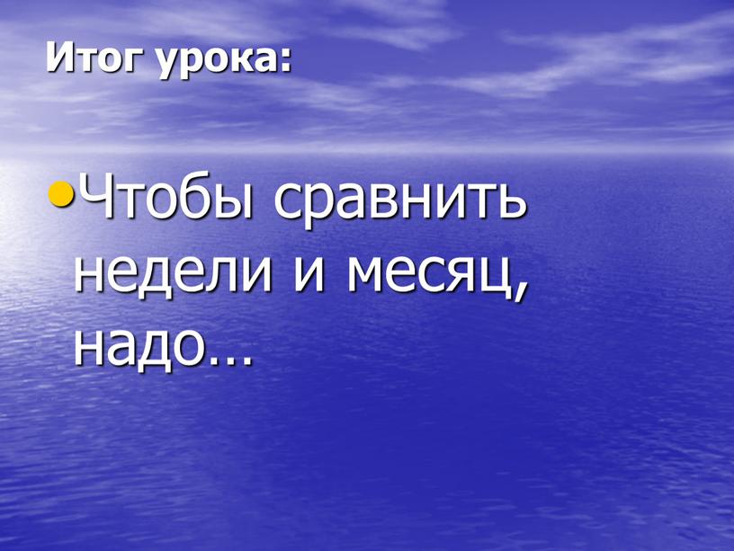 Итог урока: Чтобы сравнить недели и месяц, надо…