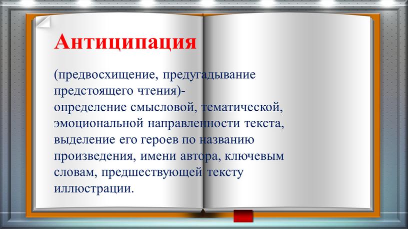 Антиципация (предвосхищение, предугадывание предстоящего чтения)- определение смысловой, тематической, эмоциональной направленности текста, выделение его героев по названию произведения, имени автора, ключевым словам, предшествующей тексту иллюстрации