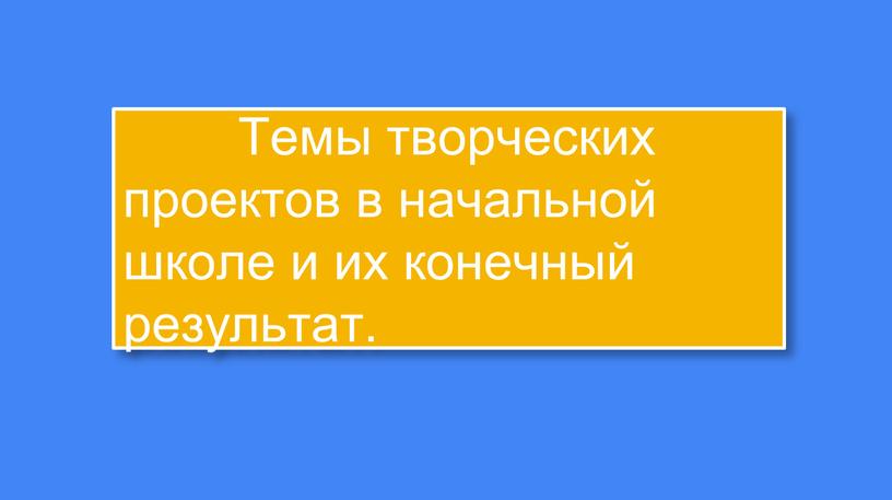 Темы творческих проектов в начальной школе и их конечный результат