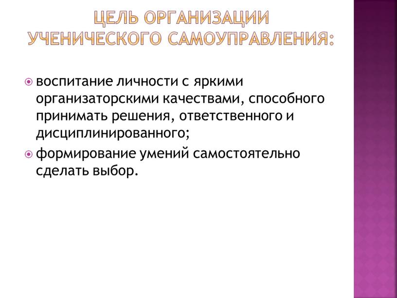 Цель организации ученического самоуправления: воспитание личности с яркими организаторскими качествами, способного принимать решения, ответственного и дисциплинированного; формирование умений самостоятельно сделать выбор