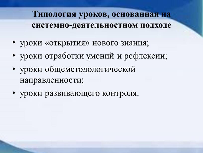 Типология уроков, основанная на системно-деятельностном подходе уроки «открытия» нового знания; уроки отработки умений и рефлексии; уроки общеметодологической направленности; уроки развивающего контроля