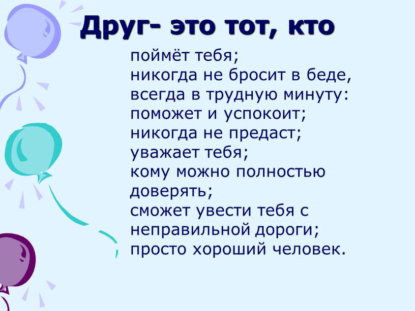 Друг- это тот, кто поймёт тебя; никогда не бросит в беде, всегда в трудную минуту: поможет и успокоит; никогда не предаст; уважает тебя; кому можно…