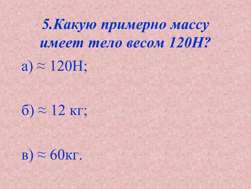 Какую примерно массу имеет тело весом 120Н? а) ≈ 120Н; б) ≈ 12 кг; в) ≈ 60кг