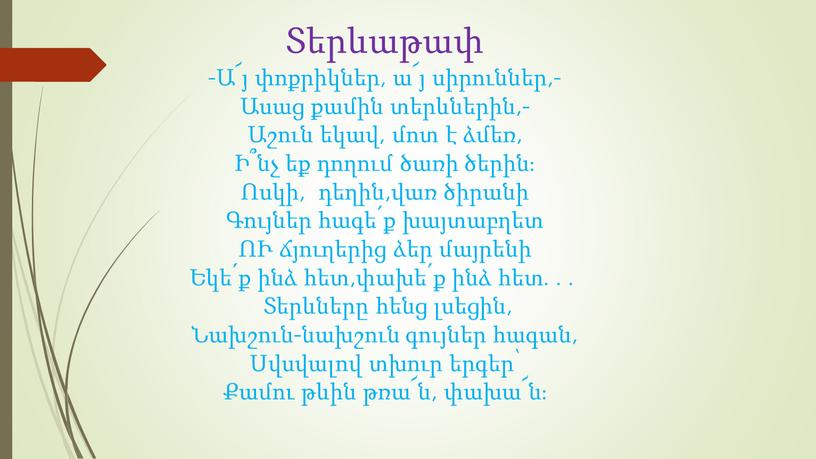 Տերևաթափ -Ա՜յ փոքրիկներ, ա՜յ սիրուններ,- Ասաց քամին տերևներին,- Աշուն եկավ, մոտ է ձմեռ, Ի՞նչ եք դողում ծառի ծերին։ Ոսկի, դեղին,վառ ծիրանի Գույներ հագե՛ք խայտաբղետ ՈՒ…