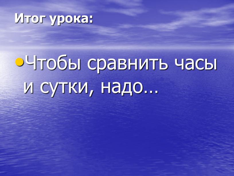 Итог урока: Чтобы сравнить часы и сутки, надо…