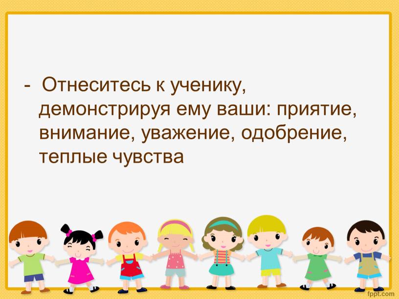 Отнеситесь к ученику, демонстрируя ему ваши: приятие, внимание, уважение, одобрение, теплые чувства