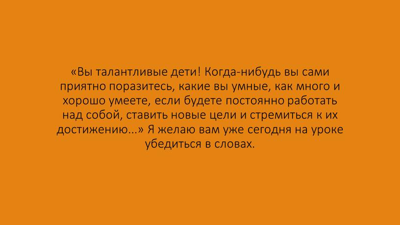 Вы талантливые дети! Когда-нибудь вы сами приятно поразитесь, какие вы умные, как много и хорошо умеете, если будете постоянно работать над собой, ставить новые цели…