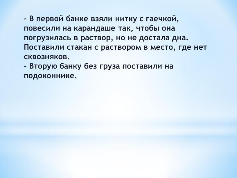 В первой банке взяли нитку с гаечкой, повесили на карандаше так, чтобы она погрузилась в раствор, но не достала дна