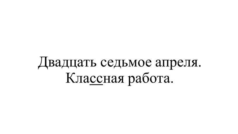 Двадцать седьмое апреля. Классная работа