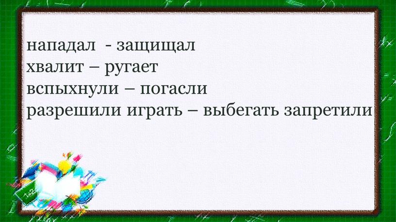 нападал - защищал хвалит – ругает вспыхнули – погасли разрешили играть – выбегать запретили