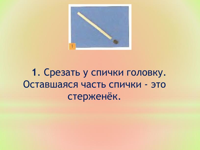 Срезать у спички головку. Оставшаяся часть спички - это стерженёк