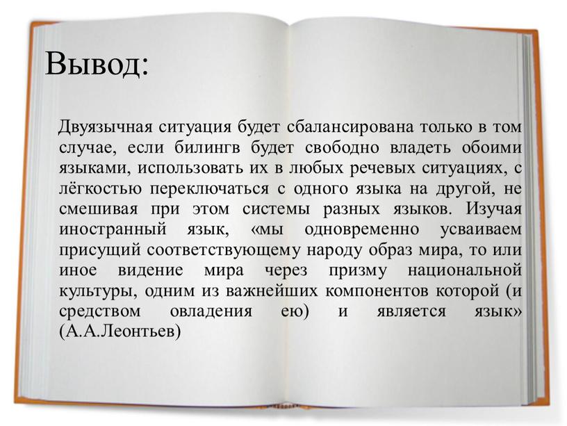 Вывод: Двуязычная ситуация будет сбалансирована только в том случае, если билингв будет свободно владеть обоими языками, использовать их в любых речевых ситуациях, с лёгкостью переключаться…