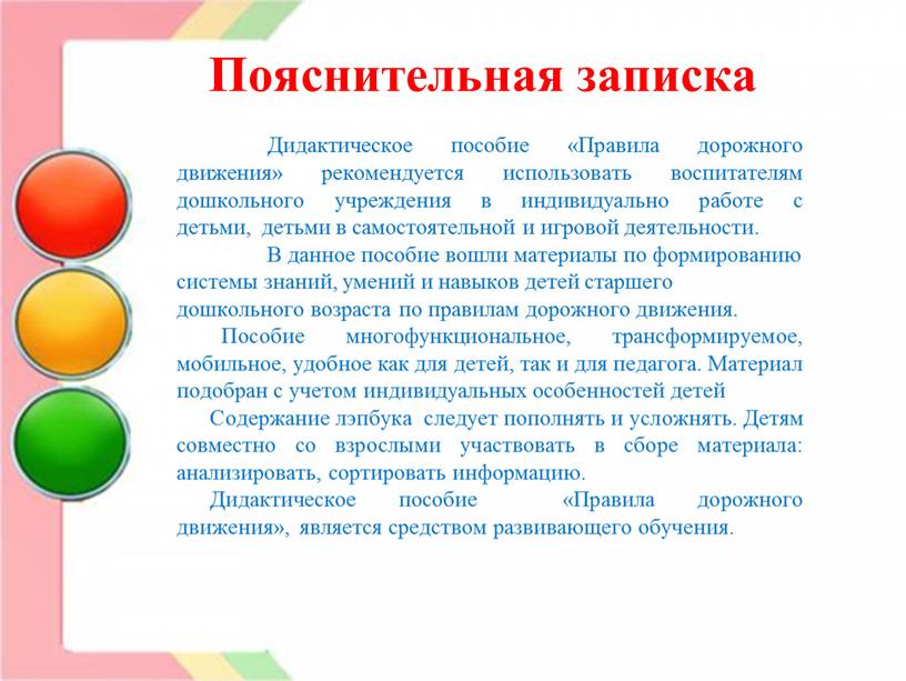 Пояснительная записка Дидактическое пособие «Правила дорожного движения» рекомендуется использовать воспитателям дошкольного учреждения в индивидуально работе с детьми, детьми в самостоятельной и игровой деятельности