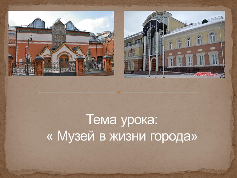 Тема урока: « Музей в жизни города»