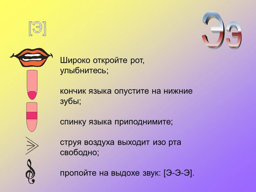 Широко откройте рот, улыбнитесь; кончик языка опустите на нижние зубы; спинку языка приподнимите; струя воздуха выходит изо рта свободно; пропойте на выдохе звук: [Э-Э-Э]