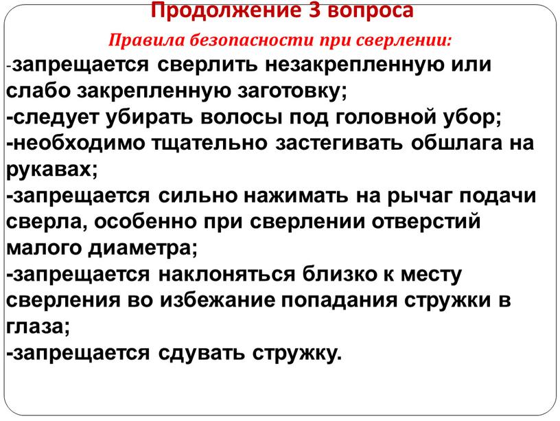 Продолжение 3 вопроса Правила безопасности при сверлении: - запрещается сверлить незакрепленную или слабо закрепленную заготовку; -следует убирать волосы под головной убор; -необходимо тщательно застегивать обшлага…