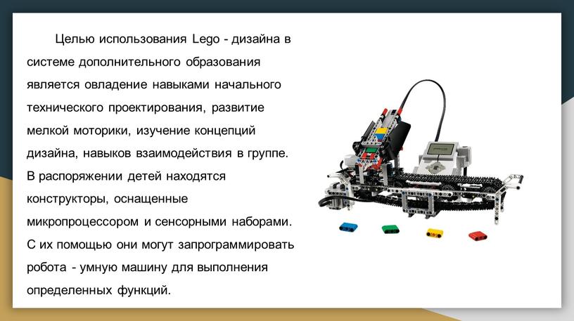 Целью использования Lego - дизайна в системе дополнительного образования является овладение навыками начального технического проектирования, развитие мелкой моторики, изучение концепций дизайна, навыков взаимодействия в группе