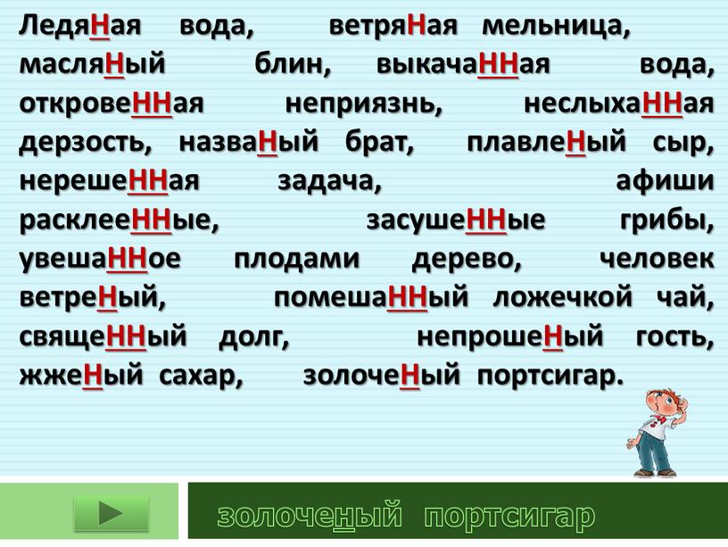 ЛедяНая вода, ветряНая мельница, масляНый блин, выкачаННая вода, откровеННая неприязнь, неслыхаННая дерзость, назваНый брат, плавлеНый сыр, нерешеННая задача, афиши расклееННые, засушеННые грибы, увешаННое плодами дерево,…