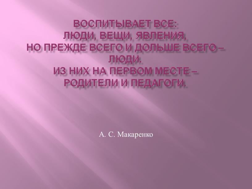 Воспитывает все: люди, вещи, явления, но прежде всего и дольше всего – люди