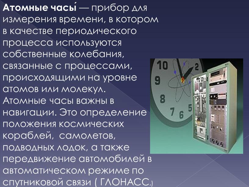 Атомные часы́ — прибор для измерения времени, в котором в качестве периодического процесса используются собственные колебания, связанные с процессами, происходящими на уровне атомов или молекул