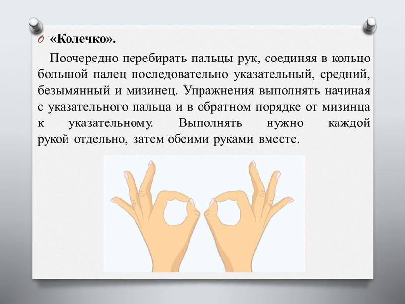 Колечко». Поочередно перебирать пальцы рук, соединяя в кольцо большой палец последовательно указательный, средний, безымянный и мизинец