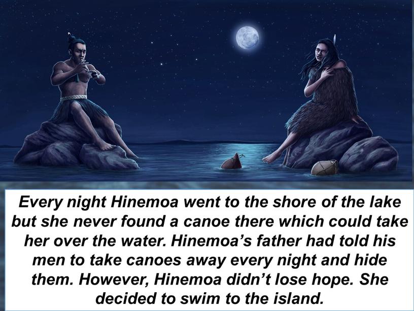 Every night Hinemoa went to the shore of the lake but she never found a canoe there which could take her over the water