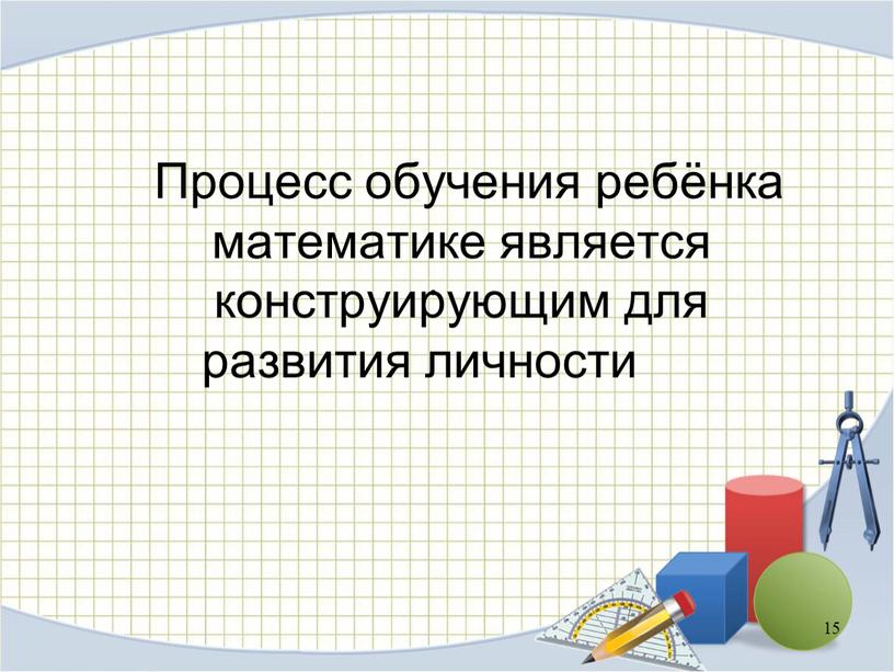 Процесс обучения ребёнка математике является конструирующим для развития личности 15