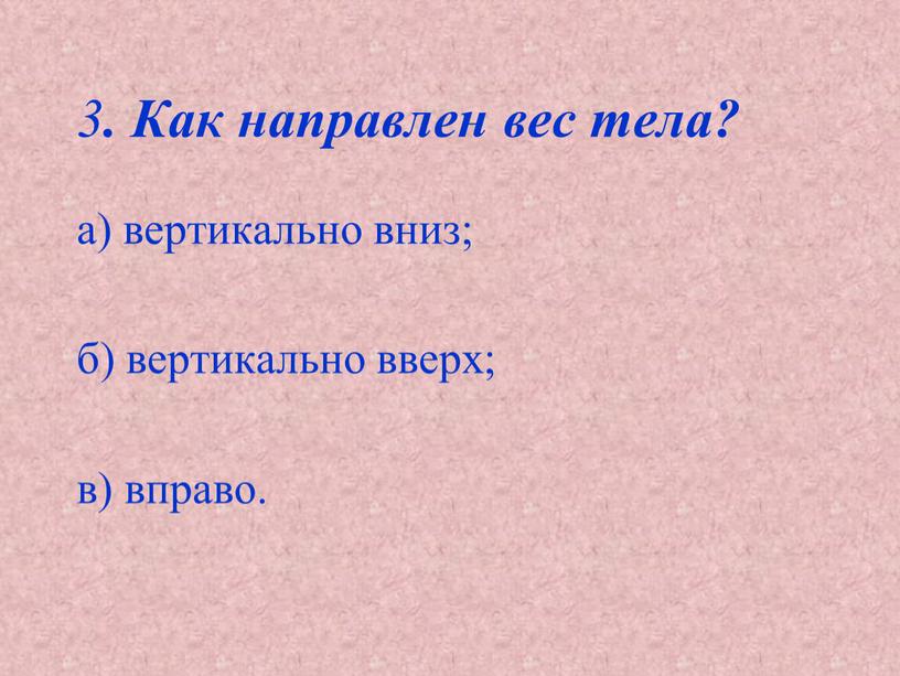 а) вертикально вниз; б) вертикально вверх; в) вправо. 3 . Как направлен вес тела?