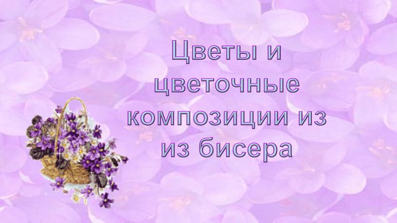 Цветы и цветочные композиции из из бисера