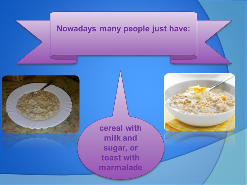 Nowadays many people just have: cereal with milk and sugar, or toast with marmalade