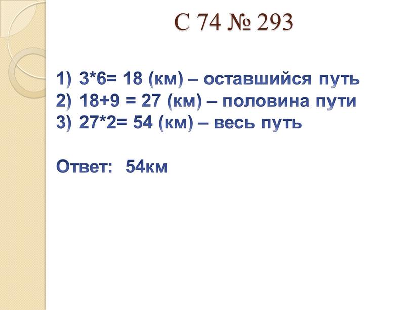 С 74 № 293 3*6= 18 (км) – оставшийся путь 18+9 = 27 (км) – половина пути 27*2= 54 (км) – весь путь