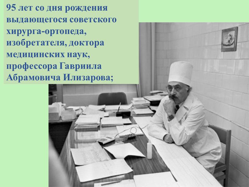 95 лет со дня рождения выдающегося советского хирурга-ортопеда, изобретателя, доктора медицинских наук, профессора Гавриила Абрамовича Илизарова;
