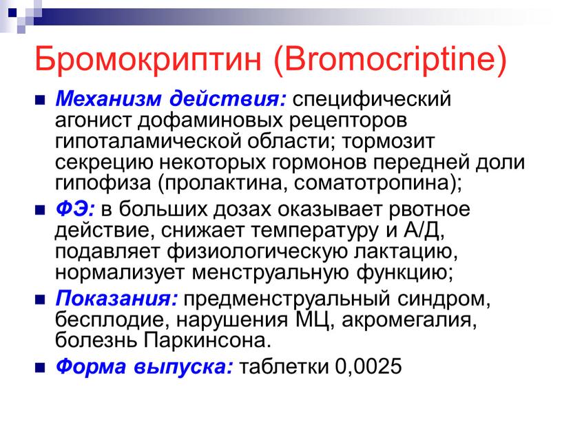 Бромокриптин (Bromocriptine) Механизм действия: специфический агонист дофаминовых рецепторов гипоталамической области; тормозит секрецию некоторых гормонов передней доли гипофиза (пролактина, соматотропина);