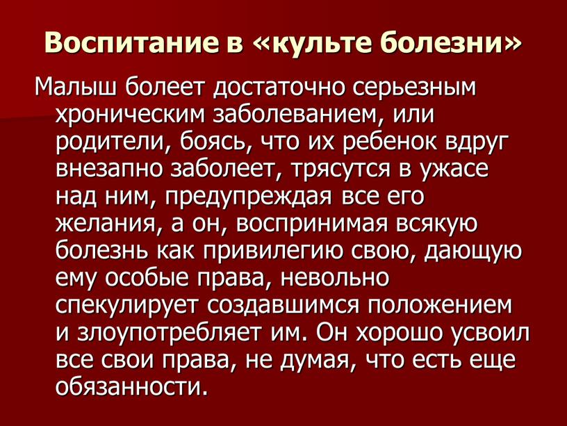 Воспитание в «культе болезни» Малыш болеет достаточно серьезным хроническим заболеванием, или родители, боясь, что их ребенок вдруг внезапно заболеет, трясутся в ужасе над ним, предупреждая…