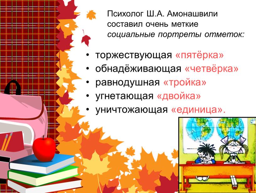 Психолог Ш.А. Амонашвили составил очень меткие социальные портреты отметок: торжествующая «пятёрка» обнадёживающая «четвёрка» равнодушная «тройка» угнетающая «двойка» уничтожающая «единица»