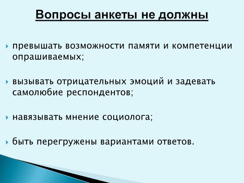 превышать возможности памяти и компетенции опрашиваемых; вызывать отрицательных эмоций и задевать самолюбие респондентов; навязывать мнение социолога; быть перегружены вариантами ответов. Вопросы анкеты не должны