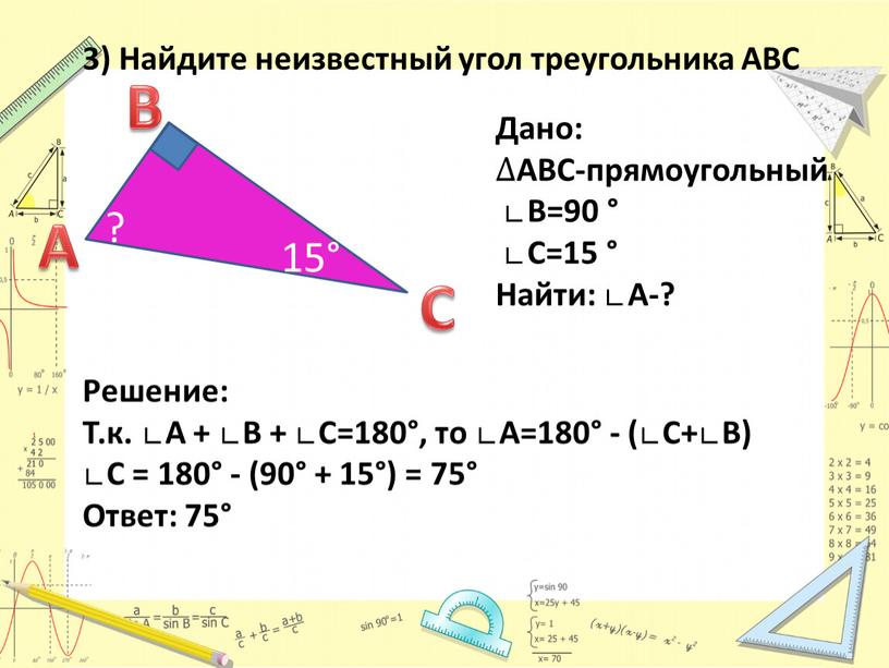 Решение: Т.к. ∟А + ∟В + ∟С=180°, то ∟А=180° - (∟С+∟В) ∟С = 180° - (90° + 15°) = 75°