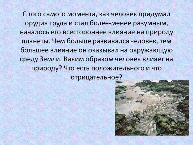 С того самого момента, как человек придумал орудия труда и стал более-менее разумным, началось его всестороннее влияние на природу планеты