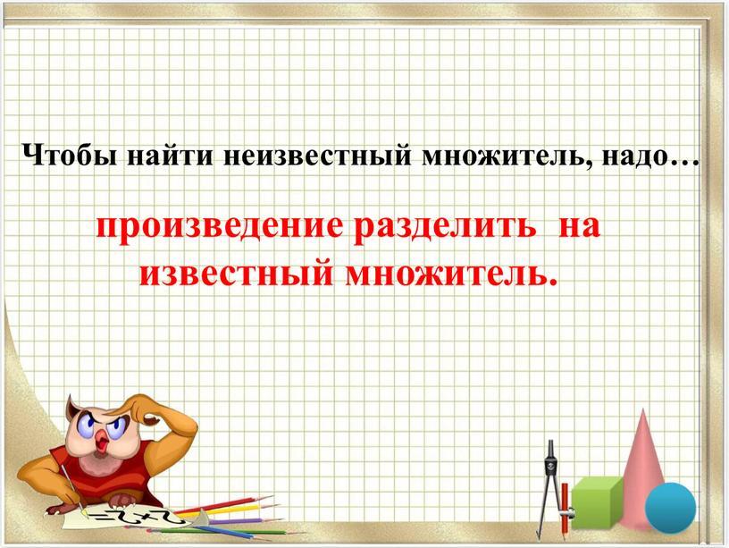 Чтобы найти неизвестный множитель, надо… произведение разделить на известный множитель