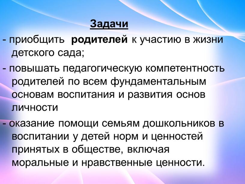 Задачи - приобщить родителей к участию в жизни детского сада; - повышать педагогическую компетентность родителей по всем фундаментальным основам воспитания и развития основ личности -…