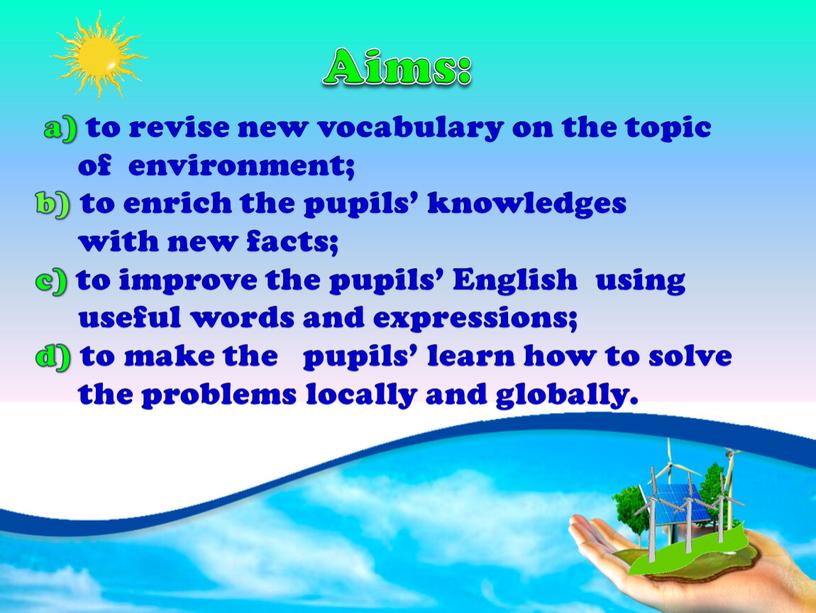 Aims: a) to revise new vocabulary on the topic of environment; b) to enrich the pupils’ knowledges with new facts; c) to improve the pupils’