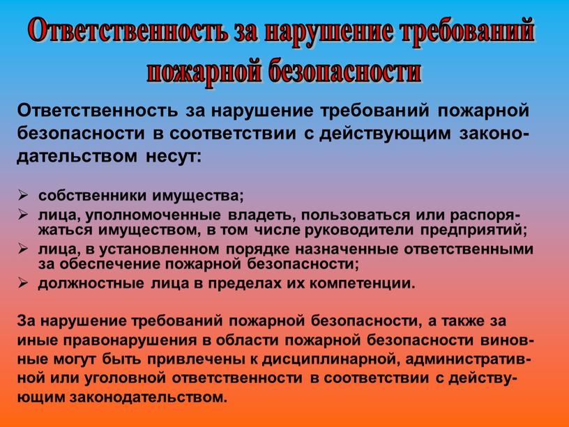 Ответственность за нарушение требований пожарной безопасности в соответствии с действующим законо- дательством несут: собственники имущества; лица, уполномоченные владеть, пользоваться или распоря-жаться имуществом, в том числе…