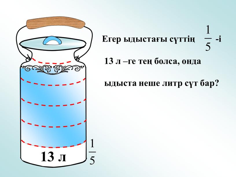 Егер ыдыстағы сүттің -і 13 л –ге тең болса, онда ыдыста неше литр сүт бар?