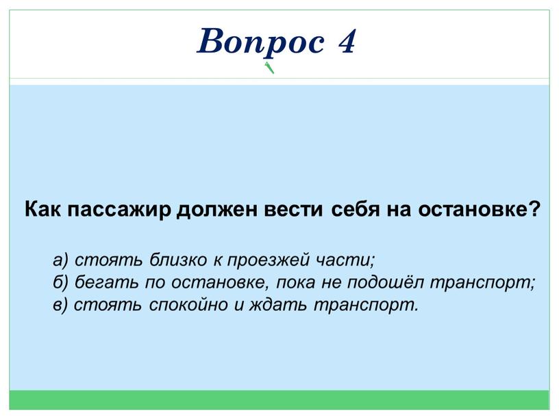 Как пассажир должен вести себя на остановке? а) стоять близко к проезжей части; б) бегать по остановке, пока не подошёл транспорт; в) стоять спокойно и…