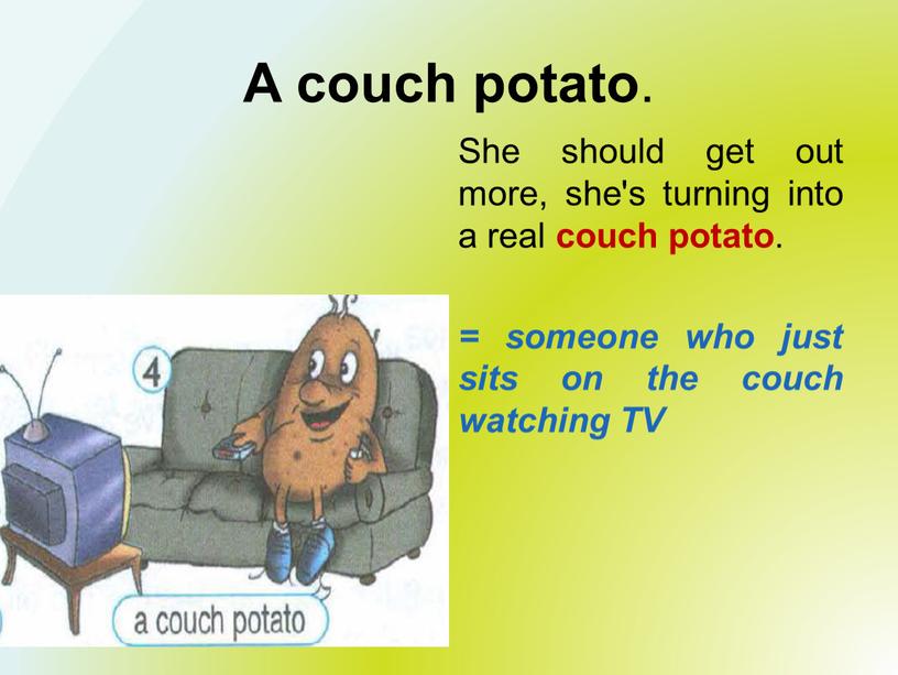 A couch potato . She should get out more, she's turning into a real couch potato