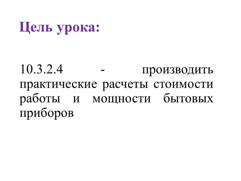 Цель урока: 10.3.2.4 - производить практические расчеты стоимости работы и мощности бытовых приборов