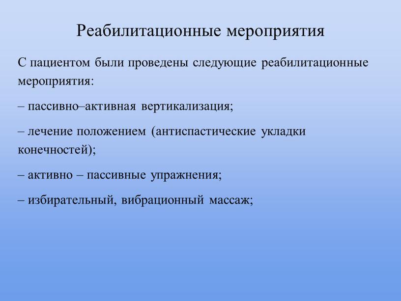 Реабилитационные мероприятия С пациентом были проведены следующие реабилитационные мероприятия: – пассивно–активная вертикализация; – лечение положением (антиспастические укладки конечностей); – активно – пассивные упражнения; – избирательный,…