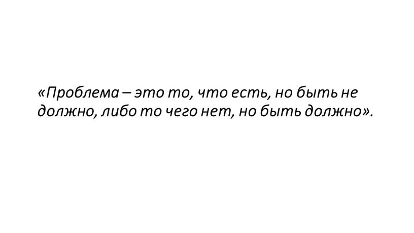 Проблема – это то, что есть, но быть не должно, либо то чего нет, но быть должно»